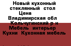 Новый кухонный(стеклянный) стол › Цена ­ 7 000 - Владимирская обл., Кольчугинский р-н Мебель, интерьер » Кухни. Кухонная мебель   